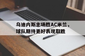 M6体育下载-包含乌迪内斯主场胜AC米兰，球队期待更好表现取胜的词条