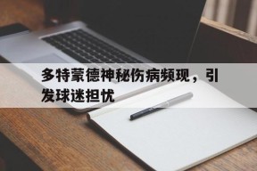 米6体育APP-多特蒙德神秘伤病频现，引发球迷担忧(史上最诡异的一张图片)