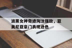 M6体育下载-包含波黑女神奇迹淘汰强敌，亚美尼亚豪门表现逊色的词条