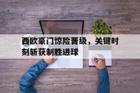 米6体育-西欧豪门惊险晋级，关键时刻斩获制胜进球(西欧联赛)