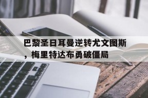 M6体育下载-巴黎圣日耳曼逆转尤文图斯，梅里特达布勇破僵局的简单介绍