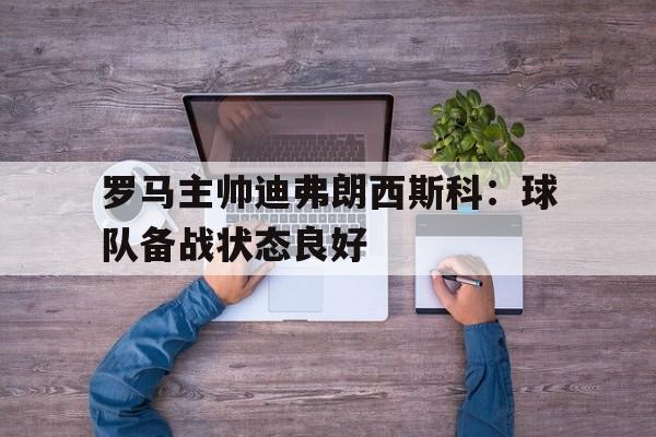 罗马主帅迪弗朗西斯科:球队备战状态良好(弗朗西斯科塔雷加) 罗马主帅迪弗朗西斯科:球队备战状态良好(弗朗西斯科塔雷加)